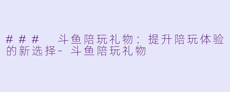 ### 斗鱼陪玩礼物：提升陪玩体验的新选择-斗鱼陪玩礼物