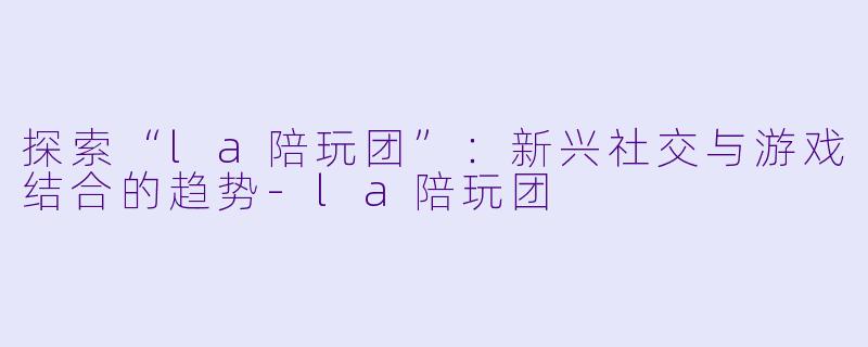 探索“la陪玩团”：新兴社交与游戏结合的趋势-la陪玩团