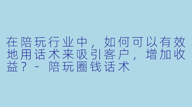 在陪玩行业中,如何可以有效地用话术来吸引客户,增加收益?