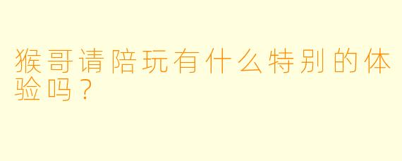 猴哥请陪玩有什么特别的体验吗？