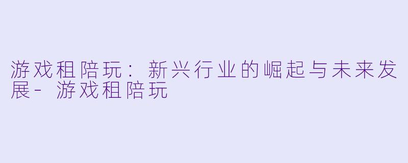 游戏租陪玩：新兴行业的崛起与未来发展-游戏租陪玩