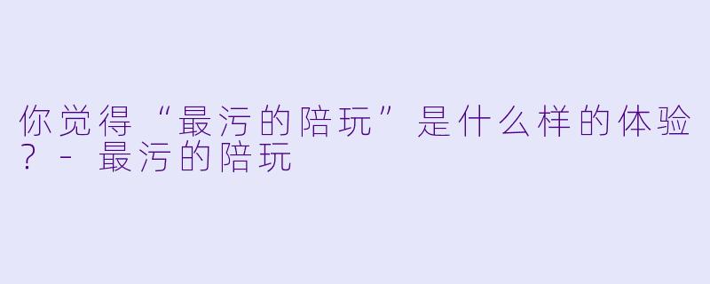 你觉得“最污的陪玩”是什么样的体验？-最污的陪玩