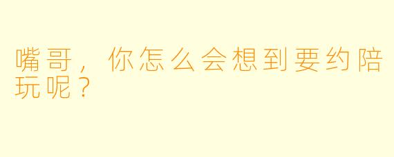 嘴哥，你怎么会想到要约陪玩呢？