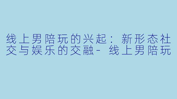 线上男陪玩的兴起:新形态社交与娱乐的交融
