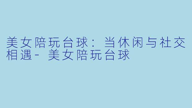 美女陪玩台球：当休闲与社交相遇-美女陪玩台球