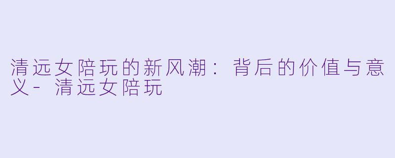 清远女陪玩的新风潮:背后的价值与意义