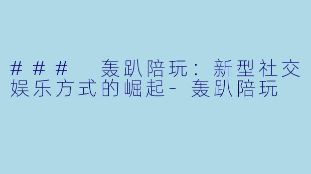 ### 轰趴陪玩:新型社交娱乐方式的崛起