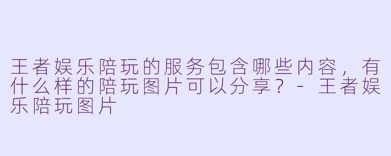 王者娱乐陪玩的服务包含哪些内容,有什么样的陪玩图片可以分享?