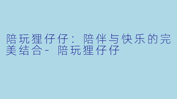 陪玩狸仔仔：陪伴与快乐的完美结合-陪玩狸仔仔