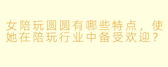 女陪玩圆圆有哪些特点,使她在陪玩行业中备受欢迎?