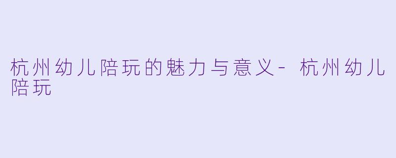 杭州幼儿陪玩的魅力与意义-杭州幼儿陪玩