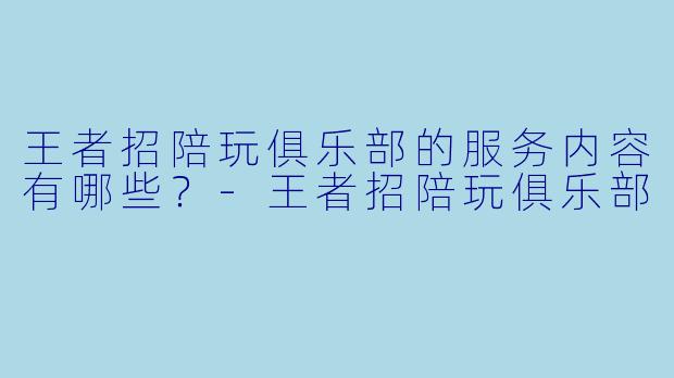 王者招陪玩俱乐部的服务内容有哪些？-王者招陪玩俱乐部
