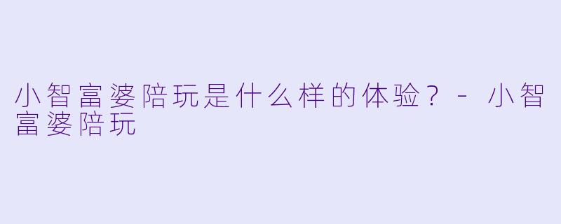 小智富婆陪玩是什么样的体验?
