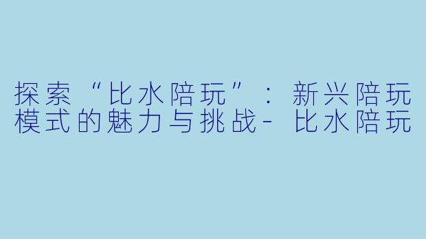 探索“比水陪玩”:新兴陪玩模式的魅力与挑战