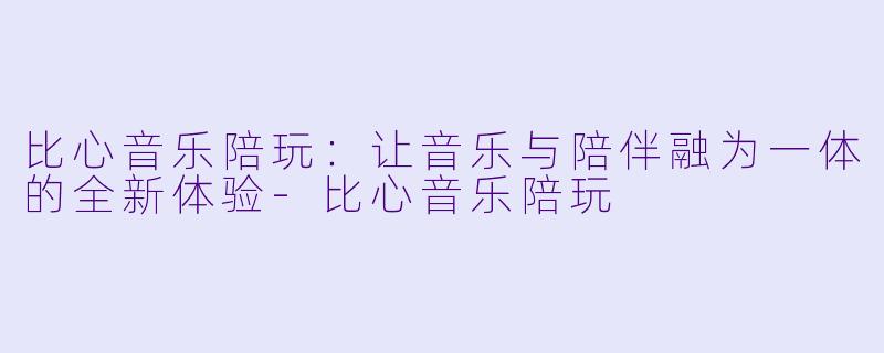 比心音乐陪玩:让音乐与陪伴融为一体的全新体验