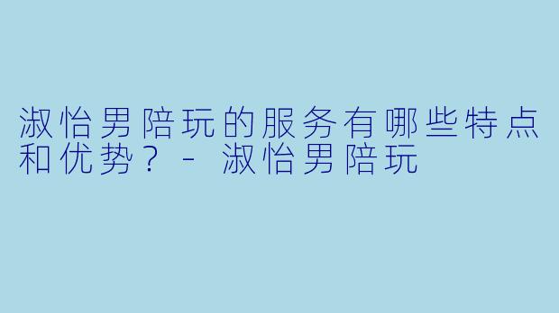 淑怡男陪玩的服务有哪些特点和优势？-淑怡男陪玩