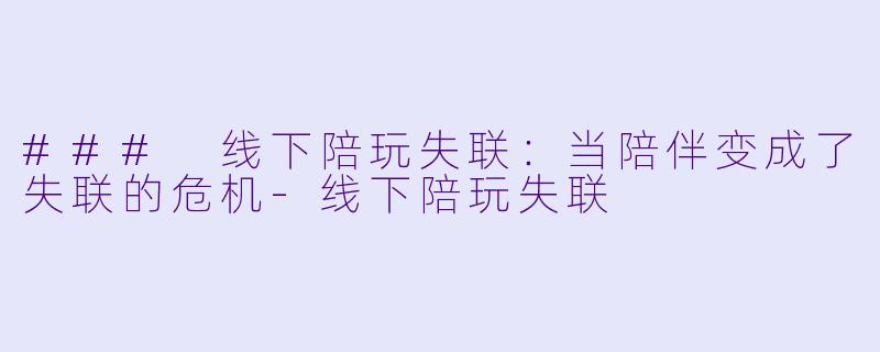 ### 线下陪玩失联：当陪伴变成了失联的危机-线下陪玩失联