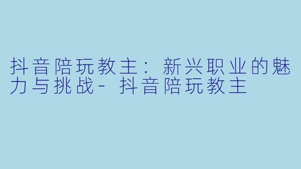 抖音陪玩教主：新兴职业的魅力与挑战-抖音陪玩教主