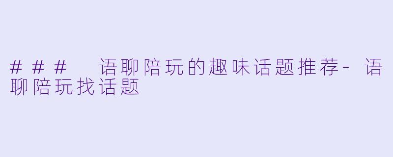 ### 语聊陪玩的趣味话题推荐-语聊陪玩找话题