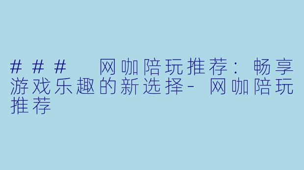 ### 网咖陪玩推荐：畅享游戏乐趣的新选择-网咖陪玩推荐