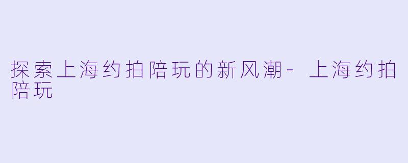 探索上海约拍陪玩的新风潮-上海约拍陪玩