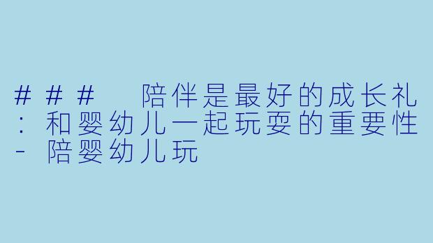 ### 陪伴是最好的成长礼：和婴幼儿一起玩耍的重要性-陪婴幼儿玩