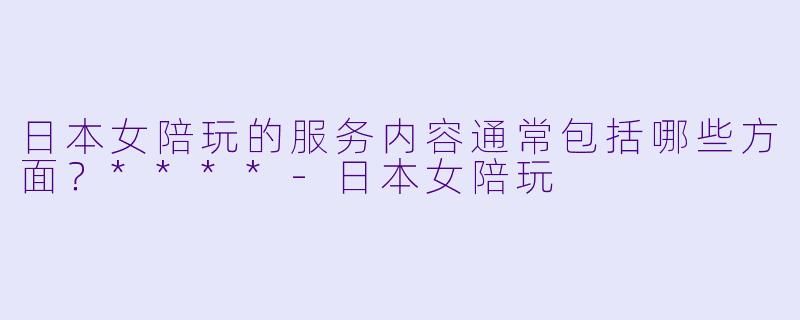 日本女陪玩的服务内容通常包括哪些方面？****-日本女陪玩