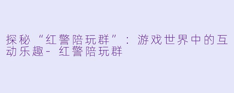 探秘“红警陪玩群”：游戏世界中的互动乐趣-红警陪玩群