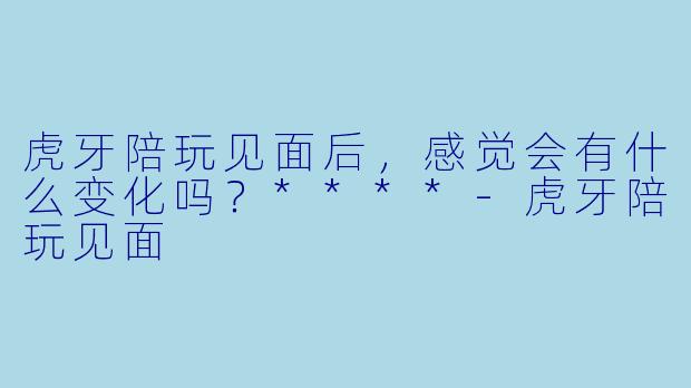 虎牙陪玩见面后，感觉会有什么变化吗？****