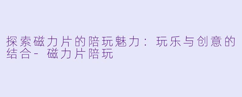 探索磁力片的陪玩魅力：玩乐与创意的结合-磁力片陪玩