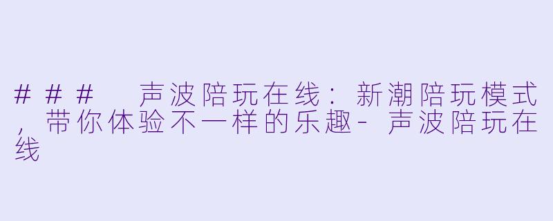### 声波陪玩在线：新潮陪玩模式，带你体验不一样的乐趣-声波陪玩在线