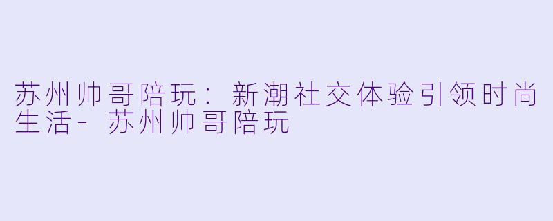 苏州帅哥陪玩：新潮社交体验引领时尚生活-苏州帅哥陪玩
