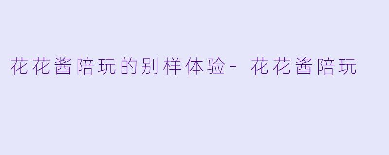 花花酱陪玩的别样体验-花花酱陪玩