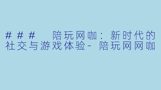### 陪玩网咖：新时代的社交与游戏体验-陪玩网网咖