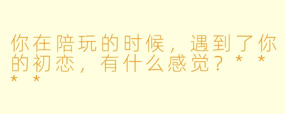 你在陪玩的时候，遇到了你的初恋，有什么感觉？****