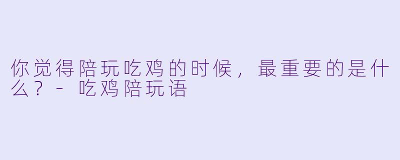 你觉得陪玩吃鸡的时候，最重要的是什么？-吃鸡陪玩语
