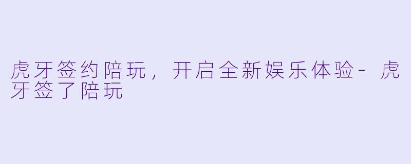 虎牙签约陪玩，开启全新娱乐体验-虎牙签了陪玩