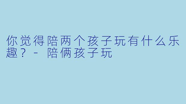你觉得陪两个孩子玩有什么乐趣？-陪俩孩子玩