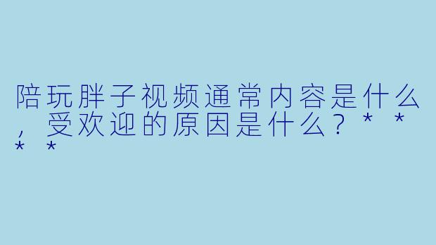 陪玩胖子视频通常内容是什么,受欢迎的原因是什么?****