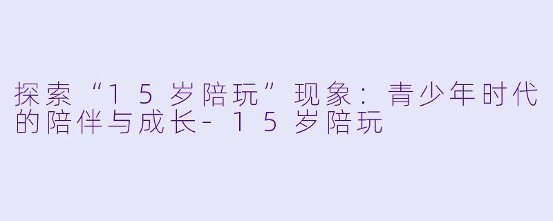 探索“15岁陪玩”现象：青少年时代的陪伴与成长-15岁陪玩
