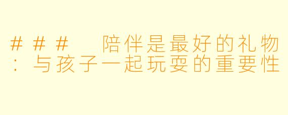 ### 陪伴是最好的礼物：与孩子一起玩耍的重要性
