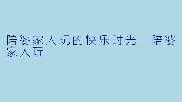 陪婆家人玩的快乐时光-陪婆家人玩