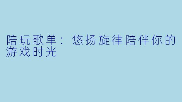 陪玩歌单：悠扬旋律陪伴你的游戏时光
