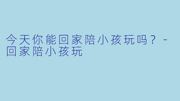 今天你能回家陪小孩玩吗？-回家陪小孩玩