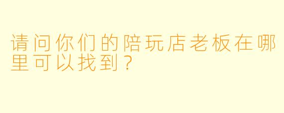 请问你们的陪玩店老板在哪里可以找到？