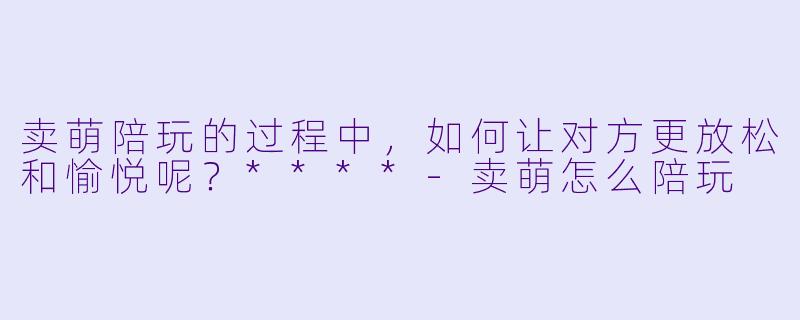 卖萌陪玩的过程中,如何让对方更放松和愉悦呢?****
