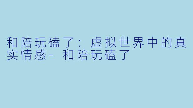 和陪玩磕了：虚拟世界中的真实情感-和陪玩磕了