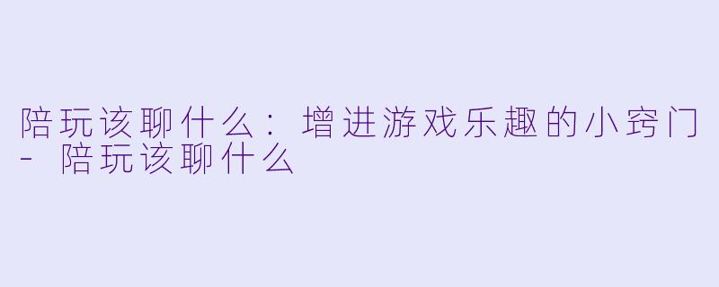 陪玩该聊什么：增进游戏乐趣的小窍门-陪玩该聊什么