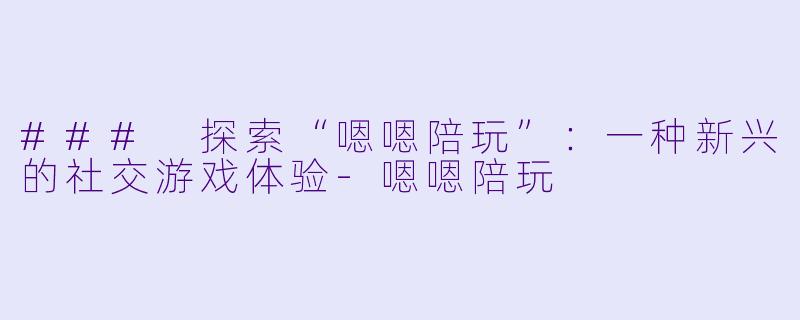 ### 探索“嗯嗯陪玩”：一种新兴的社交游戏体验-嗯嗯陪玩