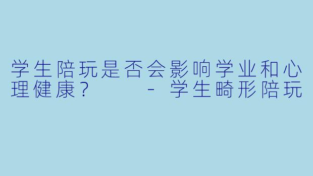 学生陪玩是否会影响学业和心理健康？  -学生畸形陪玩